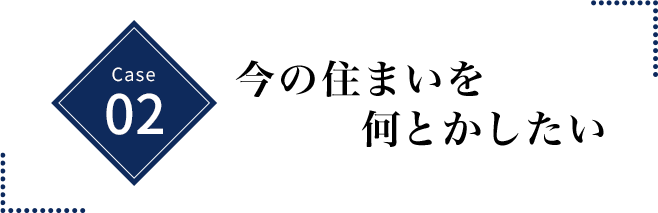 CASE 02 今の住まいを何とかしたい