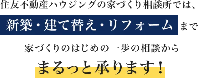 住友不動産ハウジングの家づくり相談所では、 新築・建て替え・リフォーム まで、家づくりのはじめの一歩の相談からまるっと承ります！